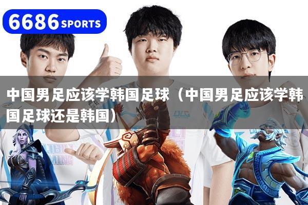 中国男足应该学韩国足球（中国男足应该学韩国足球还是韩国）